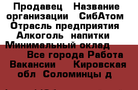 Продавец › Название организации ­ СибАтом › Отрасль предприятия ­ Алкоголь, напитки › Минимальный оклад ­ 16 000 - Все города Работа » Вакансии   . Кировская обл.,Соломинцы д.